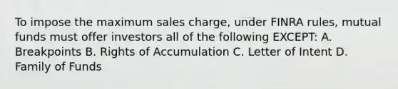 To impose the maximum sales charge, under FINRA rules, mutual funds must offer investors all of the following EXCEPT: A. Breakpoints B. Rights of Accumulation C. Letter of Intent D. Family of Funds