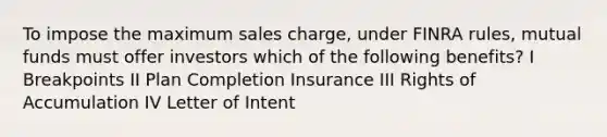 To impose the maximum sales charge, under FINRA rules, mutual funds must offer investors which of the following benefits? I Breakpoints II Plan Completion Insurance III Rights of Accumulation IV Letter of Intent