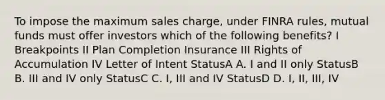 To impose the maximum sales charge, under FINRA rules, mutual funds must offer investors which of the following benefits? I Breakpoints II Plan Completion Insurance III Rights of Accumulation IV Letter of Intent StatusA A. I and II only StatusB B. III and IV only StatusC C. I, III and IV StatusD D. I, II, III, IV