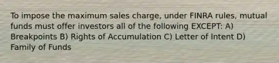 To impose the maximum sales charge, under FINRA rules, mutual funds must offer investors all of the following EXCEPT: A) Breakpoints B) Rights of Accumulation C) Letter of Intent D) Family of Funds