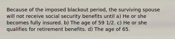 Because of the imposed blackout period, the surviving spouse will not receive social security benefits until a) He or she becomes fully insured. b) The age of 59 1/2. c) He or she qualifies for retirement benefits. d) The age of 65.