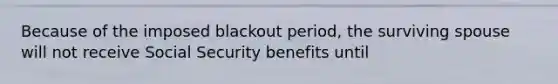 Because of the imposed blackout period, the surviving spouse will not receive Social Security benefits until