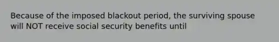 Because of the imposed blackout period, the surviving spouse will NOT receive social security benefits until