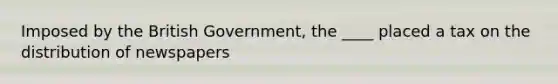 Imposed by the British Government, the ____ placed a tax on the distribution of newspapers