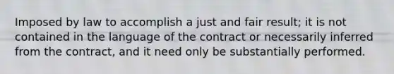 Imposed by law to accomplish a just and fair result; it is not contained in the language of the contract or necessarily inferred from the contract, and it need only be substantially performed.