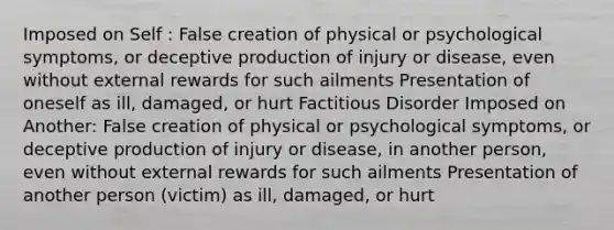 Imposed on Self : False creation of physical or psychological symptoms, or deceptive production of injury or disease, even without external rewards for such ailments Presentation of oneself as ill, damaged, or hurt Factitious Disorder Imposed on Another: False creation of physical or psychological symptoms, or deceptive production of injury or disease, in another person, even without external rewards for such ailments Presentation of another person (victim) as ill, damaged, or hurt