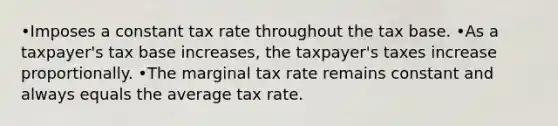 •Imposes a constant tax rate throughout the tax base. •As a taxpayer's tax base increases, the taxpayer's taxes increase proportionally. •The marginal tax rate remains constant and always equals the average tax rate.