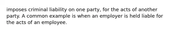 imposes criminal liability on one party, for the acts of another party. A common example is when an employer is held liable for the acts of an employee.