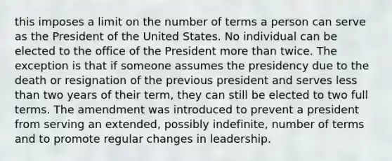 this imposes a limit on the number of terms a person can serve as the President of the United States. No individual can be elected to the office of the President more than twice. The exception is that if someone assumes the presidency due to the death or resignation of the previous president and serves less than two years of their term, they can still be elected to two full terms. The amendment was introduced to prevent a president from serving an extended, possibly indefinite, number of terms and to promote regular changes in leadership.