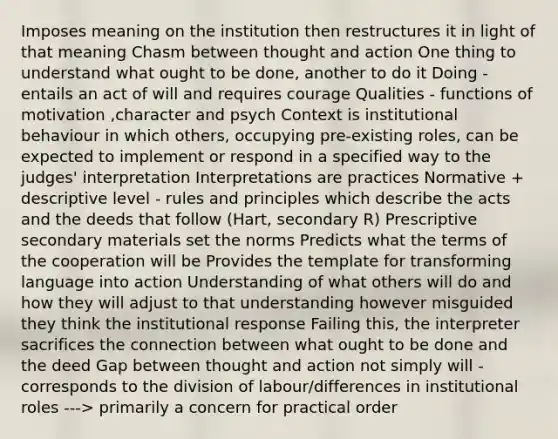 Imposes meaning on the institution then restructures it in light of that meaning Chasm between thought and action One thing to understand what ought to be done, another to do it Doing -entails an act of will and requires courage Qualities - functions of motivation ,character and psych Context is institutional behaviour in which others, occupying pre-existing roles, can be expected to implement or respond in a specified way to the judges' interpretation Interpretations are practices Normative + descriptive level - rules and principles which describe the acts and the deeds that follow (Hart, secondary R) Prescriptive secondary materials set the norms Predicts what the terms of the cooperation will be Provides the template for transforming language into action Understanding of what others will do and how they will adjust to that understanding however misguided they think the institutional response Failing this, the interpreter sacrifices the connection between what ought to be done and the deed Gap between thought and action not simply will - corresponds to the division of labour/differences in institutional roles ---> primarily a concern for practical order