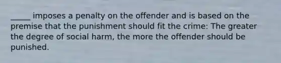 _____ imposes a penalty on the offender and is based on the premise that the punishment should fit the crime: The greater the degree of social harm, the more the offender should be punished.