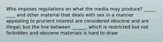 Who imposes regulations on what the media may produce? _____ ____ and other material that deals with sex in a manner appealing to prurient interest are considered obscene and are illegal; but the line between ______, which is restricted but not forbidden and obscene materials is hard to draw