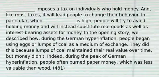 _____________ imposes a tax on individuals who hold money. And, like most taxes, it will lead people to change their behavior. In particular, when ______________ is high, people will try to avoid holding money and will instead substitute real goods as well as interest-bearing assets for money. In the opening story, we described how, during the German hyperinflation, people began using eggs or lumps of coal as a medium of exchange. They did this because lumps of coal maintained their real value over time, but money didn't. Indeed, during the peak of German hyperinflation, people often burned paper money, which was less valuable than wood. (481)