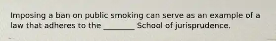 Imposing a ban on public smoking can serve as an example of a law that adheres to the ________ School of jurisprudence.