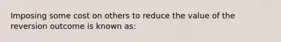 Imposing some cost on others to reduce the value of the reversion outcome is known as: