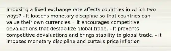 Imposing a fixed exchange rate affects countries in which two ways? - It loosens monetary discipline so that countries can value their own currencies. - It encourages competitive devaluations that destabilize global trade. - It prevents competitive devaluations and brings stability to global trade. - It imposes monetary discipline and curtails price inflation