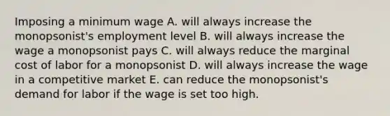 Imposing a minimum wage A. will always increase the monopsonist's employment level B. will always increase the wage a monopsonist pays C. will always reduce the marginal cost of labor for a monopsonist D. will always increase the wage in a competitive market E. can reduce the monopsonist's demand for labor if the wage is set too high.