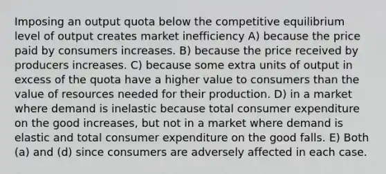 Imposing an output quota below the competitive equilibrium level of output creates market inefficiency A) because the price paid by consumers increases. B) because the price received by producers increases. C) because some extra units of output in excess of the quota have a higher value to consumers than the value of resources needed for their production. D) in a market where demand is inelastic because total consumer expenditure on the good increases, but not in a market where demand is elastic and total consumer expenditure on the good falls. E) Both (a) and (d) since consumers are adversely affected in each case.