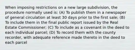 When imposing restrictions on a new large subdivision, the procedure normally used is: (A) To publish them in a newspaper of general circulation at least 30 days prior to the first sale; (B) To include them in the final public report issued by the Real Estate Commissioner; (C) To include as a covenant in the deed to each individual parcel; (D) To record them with the county recorder, with adequate reference made thereto in the deed to each parcel