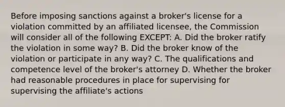 Before imposing sanctions against a broker's license for a violation committed by an affiliated licensee, the Commission will consider all of the following EXCEPT: A. Did the broker ratify the violation in some way? B. Did the broker know of the violation or participate in any way? C. The qualifications and competence level of the broker's attorney D. Whether the broker had reasonable procedures in place for supervising for supervising the affiliate's actions