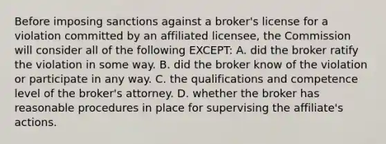 Before imposing sanctions against a broker's license for a violation committed by an affiliated licensee, the Commission will consider all of the following EXCEPT: A. did the broker ratify the violation in some way. B. did the broker know of the violation or participate in any way. C. the qualifications and competence level of the broker's attorney. D. whether the broker has reasonable procedures in place for supervising the affiliate's actions.