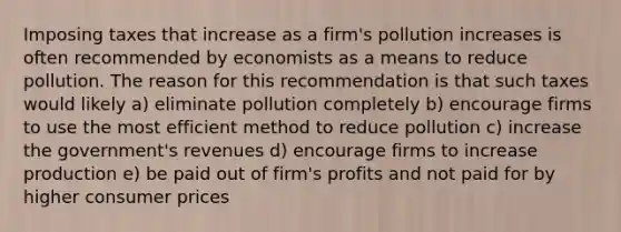 Imposing taxes that increase as a firm's pollution increases is often recommended by economists as a means to reduce pollution. The reason for this recommendation is that such taxes would likely a) eliminate pollution completely b) encourage firms to use the most efficient method to reduce pollution c) increase the government's revenues d) encourage firms to increase production e) be paid out of firm's profits and not paid for by higher consumer prices