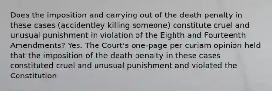 Does the imposition and carrying out of the death penalty in these cases (accidentley killing someone) constitute cruel and unusual punishment in violation of the Eighth and Fourteenth Amendments? Yes. The Court's one-page per curiam opinion held that the imposition of the death penalty in these cases constituted cruel and unusual punishment and violated the Constitution