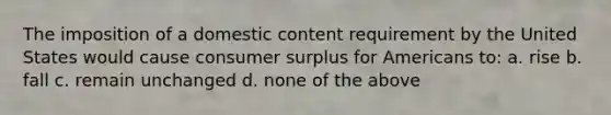 The imposition of a domestic content requirement by the United States would cause consumer surplus for Americans to: a. rise b. fall c. remain unchanged d. none of the above