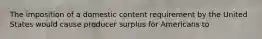 The imposition of a domestic content requirement by the United States would cause producer surplus for Americans to