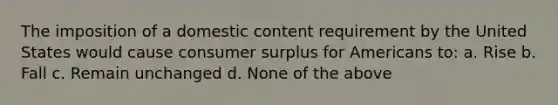 The imposition of a domestic content requirement by the United States would cause consumer surplus for Americans to: a. Rise b. Fall c. Remain unchanged d. None of the above