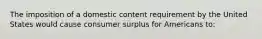 The imposition of a domestic content requirement by the United States would cause consumer surplus for Americans to: