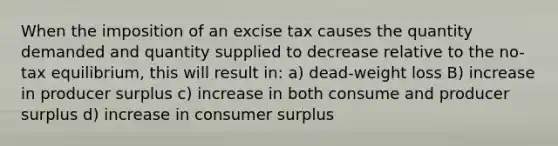 When the imposition of an excise tax causes the quantity demanded and quantity supplied to decrease relative to the no-tax equilibrium, this will result in: a) dead-weight loss B) increase in producer surplus c) increase in both consume and producer surplus d) increase in consumer surplus