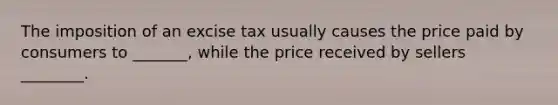 The imposition of an excise tax usually causes the price paid by consumers to _______, while the price received by sellers ________.