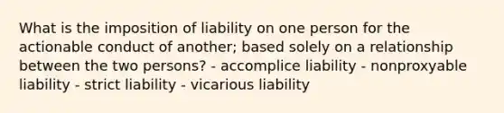 What is the imposition of liability on one person for the actionable conduct of another; based solely on a relationship between the two persons? - accomplice liability - nonproxyable liability - strict liability - vicarious liability