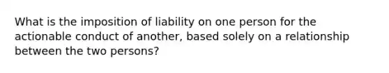 What is the imposition of liability on one person for the actionable conduct of another, based solely on a relationship between the two persons?