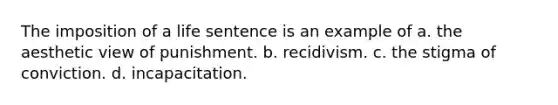 The imposition of a life sentence is an example of a. the aesthetic view of punishment. b. recidivism. c. the stigma of conviction. d. incapacitation.