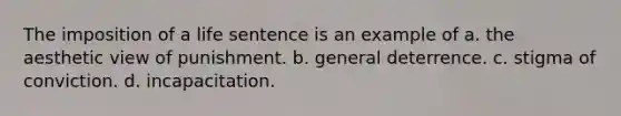 The imposition of a life sentence is an example of a. the aesthetic view of punishment. b. general deterrence. c. stigma of conviction. d. incapacitation.