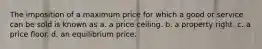 The imposition of a maximum price for which a good or service can be sold is known as a. a price ceiling. b. a property right. c. a price floor. d. an equilibrium price.