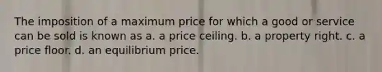 The imposition of a maximum price for which a good or service can be sold is known as a. a price ceiling. b. a property right. c. a price floor. d. an equilibrium price.