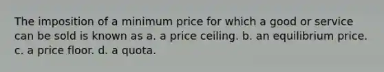 The imposition of a minimum price for which a good or service can be sold is known as a. a price ceiling. b. an equilibrium price. c. a price floor. d. a quota.