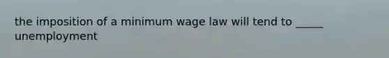 the imposition of a minimum wage law will tend to _____ unemployment