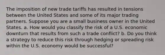 The imposition of new trade tariffs has resulted in tensions between the United States and some of its major trading partners. Suppose you are a small business owner in the United States. a. How would you classify the risk of a U.S. economic downturn that results from such a trade conflict? b. Do you think a strategy to reduce this risk through hedging or spreading risk within the U.S. economy would be successful?