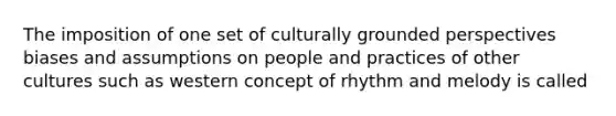 The imposition of one set of culturally grounded perspectives biases and assumptions on people and practices of other cultures such as western concept of rhythm and melody is called