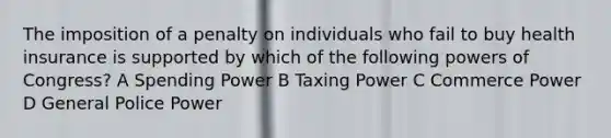 The imposition of a penalty on individuals who fail to buy health insurance is supported by which of the following powers of Congress? A Spending Power B Taxing Power C Commerce Power D General Police Power