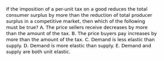 If the imposition of a per-unit tax on a good reduces the total consumer surplus by more than the reduction of total producer surplus in a competitive market, then which of the following must be true? A. The price sellers receive decreases by more than the amount of the tax. B. The price buyers pay increases by more than the amount of the tax. C. Demand is less elastic than supply. D. Demand is more elastic than supply. E. Demand and supply are both unit elastic.