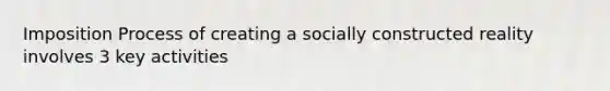 Imposition Process of creating a socially constructed reality involves 3 key activities