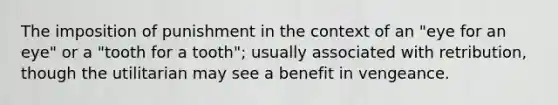 The imposition of punishment in the context of an "eye for an eye" or a "tooth for a tooth"; usually associated with retribution, though the utilitarian may see a benefit in vengeance.