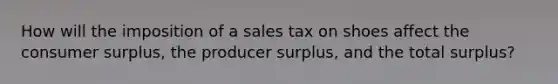 How will the imposition of a sales tax on shoes affect the <a href='https://www.questionai.com/knowledge/k77rlOEdsf-consumer-surplus' class='anchor-knowledge'>consumer surplus</a>, the producer surplus, and the total surplus?