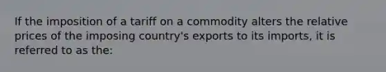 If the imposition of a tariff on a commodity alters the relative prices of the imposing country's exports to its imports, it is referred to as the: