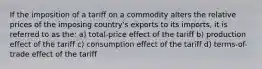 If the imposition of a tariff on a commodity alters the relative prices of the imposing country's exports to its imports, it is referred to as the: a) total-price effect of the tariff b) production effect of the tariff c) consumption effect of the tariff d) terms-of-trade effect of the tariff